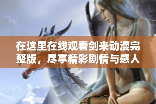 在这里在线观看剑来动漫完整版，尽享精彩剧情与感人时刻