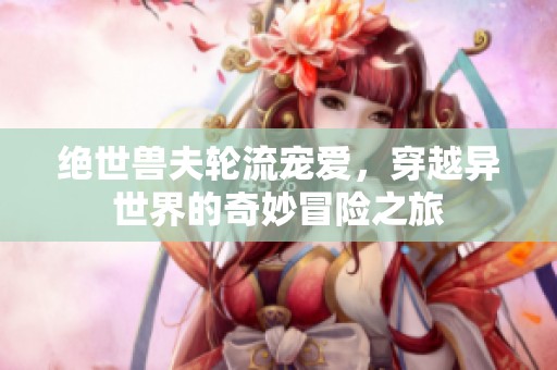 绝世兽夫轮流宠爱，穿越异世界的奇妙冒险之旅