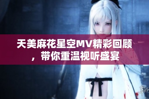 天美麻花星空MV精彩回顾，带你重温视听盛宴