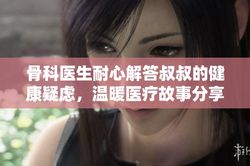 骨科医生耐心解答叔叔的健康疑虑，温暖医疗故事分享