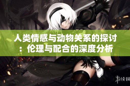 人类情感与动物关系的探讨：伦理与配合的深度分析