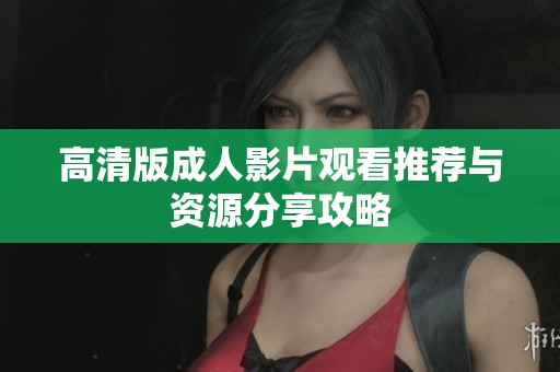 高清版成人影片观看推荐与资源分享攻略