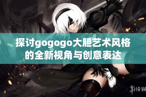 探讨gogogo大胆艺术风格的全新视角与创意表达