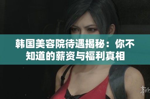 韩国美容院待遇揭秘：你不知道的薪资与福利真相