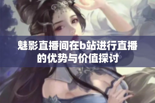 魅影直播间在b站进行直播的优势与价值探讨