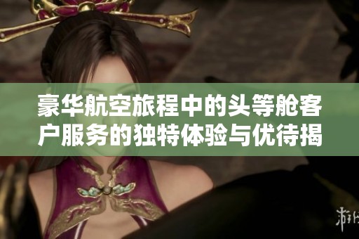 豪华航空旅程中的头等舱客户服务的独特体验与优待揭秘