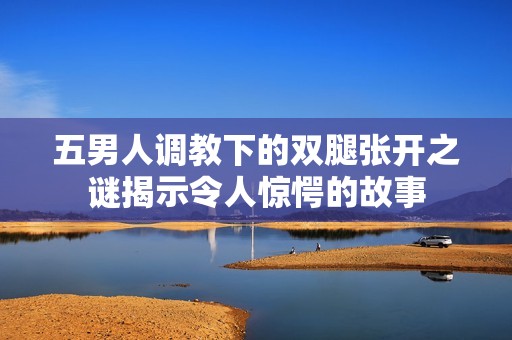 五男人调教下的双腿张开之谜揭示令人惊愕的故事