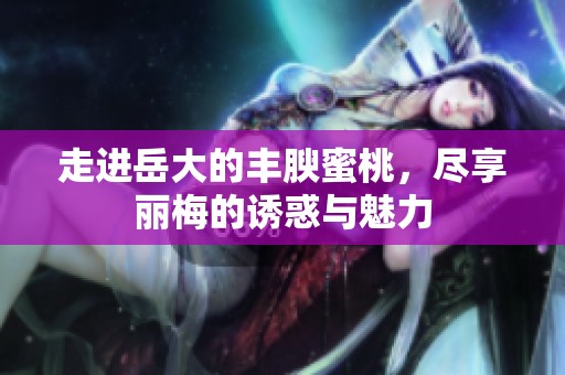 走进岳大的丰腴蜜桃，尽享丽梅的诱惑与魅力