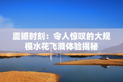 震撼时刻：令人惊叹的大规模水花飞溅体验揭秘