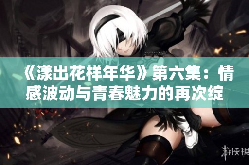 《漾出花样年华》第六集：情感波动与青春魅力的再次绽放