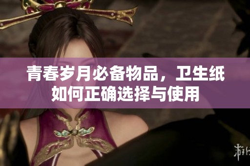 青春岁月必备物品，卫生纸如何正确选择与使用