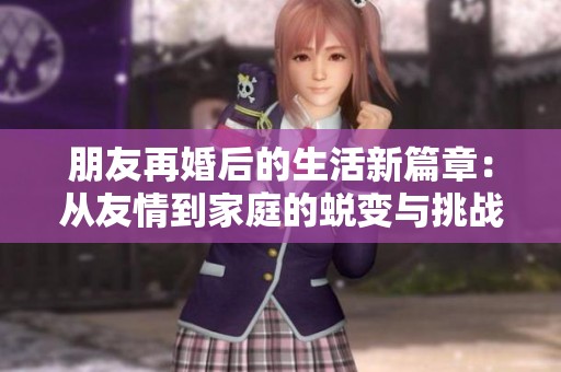 朋友再婚后的生活新篇章：从友情到家庭的蜕变与挑战