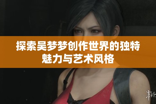 探索吴梦梦创作世界的独特魅力与艺术风格
