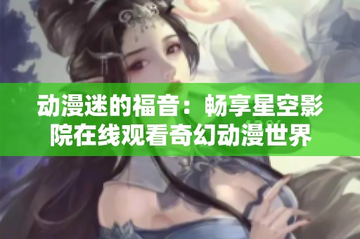 动漫迷的福音：畅享星空影院在线观看奇幻动漫世界