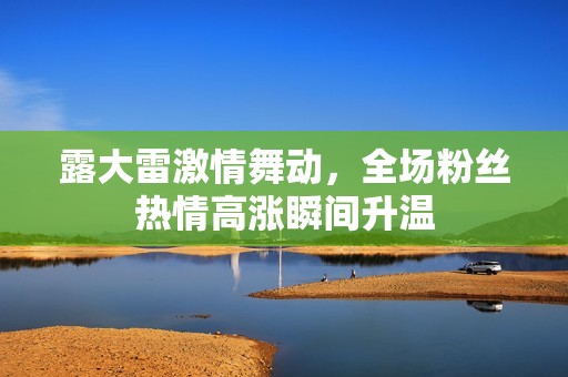 露大雷激情舞动，全场粉丝热情高涨瞬间升温
