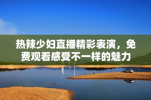 热辣少妇直播精彩表演，免费观看感受不一样的魅力
