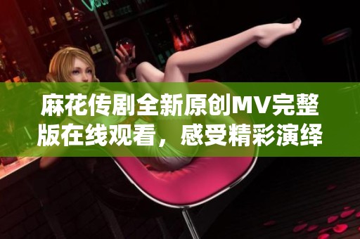 麻花传剧全新原创MV完整版在线观看，感受精彩演绎与动人剧情