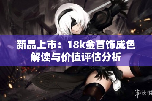 新品上市：18k金首饰成色解读与价值评估分析