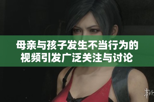 母亲与孩子发生不当行为的视频引发广泛关注与讨论