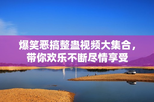 爆笑恶搞整蛊视频大集合，带你欢乐不断尽情享受