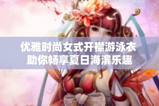 优雅时尚女式开襟游泳衣 助你畅享夏日海滨乐趣
