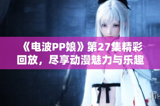 《电波PP娘》第27集精彩回放，尽享动漫魅力与乐趣