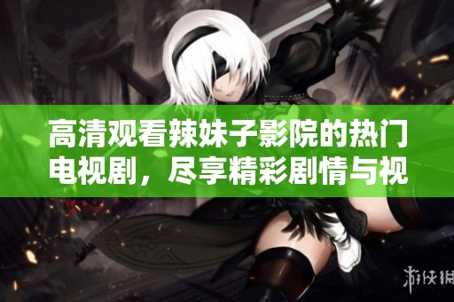 高清观看辣妹子影院的热门电视剧，尽享精彩剧情与视觉盛宴