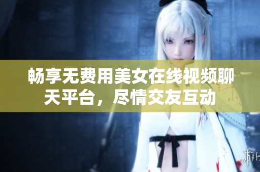畅享无费用美女在线视频聊天平台，尽情交友互动
