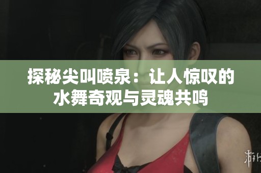 探秘尖叫喷泉：让人惊叹的水舞奇观与灵魂共鸣