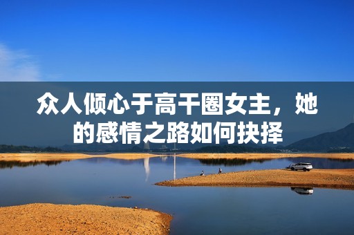 众人倾心于高干圈女主，她的感情之路如何抉择