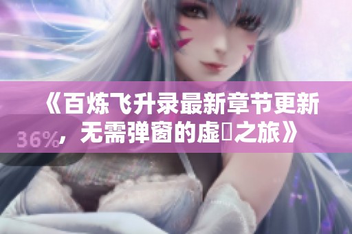 《百炼飞升录最新章节更新，无需弹窗的虚眞之旅》