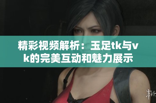 精彩视频解析：玉足tk与vk的完美互动和魅力展示