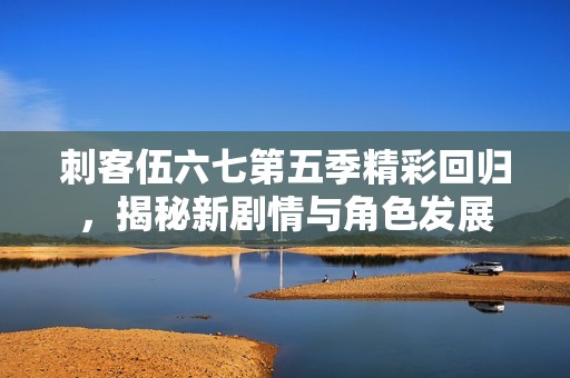 刺客伍六七第五季精彩回归，揭秘新剧情与角色发展
