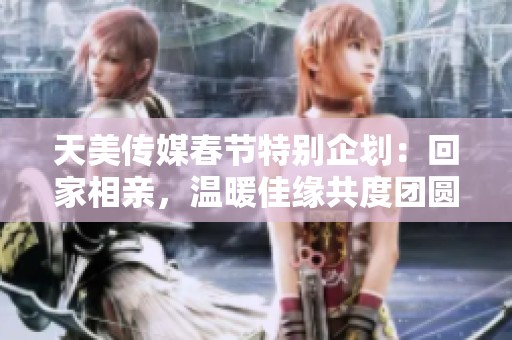 天美传媒春节特别企划：回家相亲，温暖佳缘共度团圆时刻