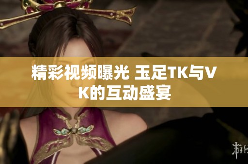 精彩视频曝光 玉足TK与VK的互动盛宴