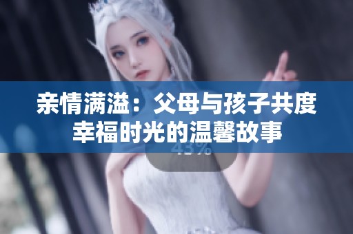 亲情满溢：父母与孩子共度幸福时光的温馨故事