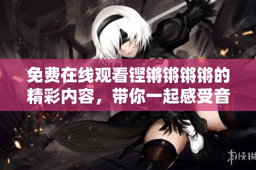 免费在线观看铿锵锵锵锵的精彩内容，带你一起感受音乐魅力
