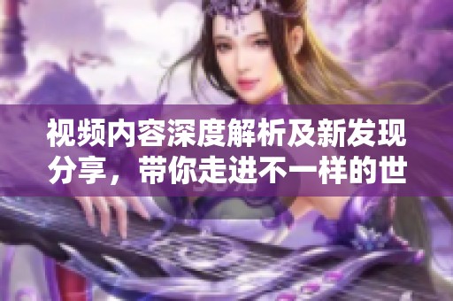 视频内容深度解析及新发现分享，带你走进不一样的世界