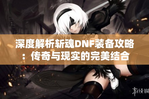 深度解析斩魂DNF装备攻略：传奇与现实的完美结合
