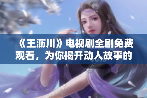 《王沥川》电视剧全剧免费观看，为你揭开动人故事的魅力