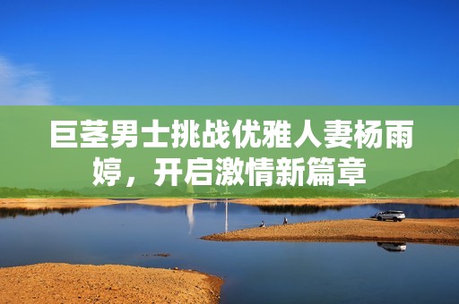 巨茎男士挑战优雅人妻杨雨婷，开启激情新篇章