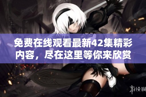 免费在线观看最新42集精彩内容，尽在这里等你来欣赏！