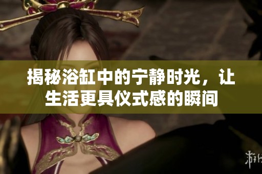 揭秘浴缸中的宁静时光，让生活更具仪式感的瞬间