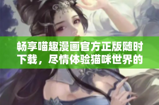 畅享喵趣漫画官方正版随时下载，尽情体验猫咪世界的乐趣