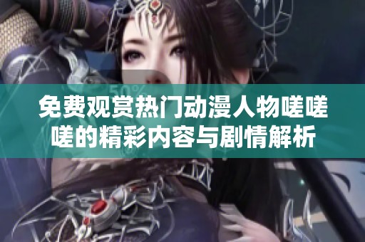 免费观赏热门动漫人物嗟嗟嗟的精彩内容与剧情解析