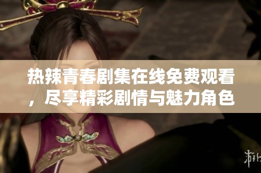 热辣青春剧集在线免费观看，尽享精彩剧情与魅力角色