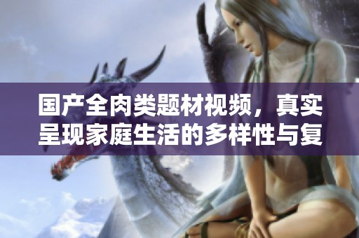 国产全肉类题材视频，真实呈现家庭生活的多样性与复杂关系