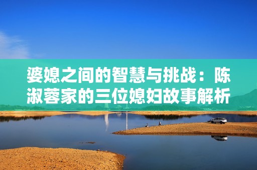 婆媳之间的智慧与挑战：陈淑蓉家的三位媳妇故事解析