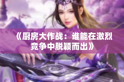 《厨房大作战：谁能在激烈竞争中脱颖而出》
