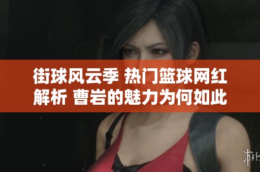 街球风云季 热门篮球网红解析 曹岩的魅力为何如此吸引人